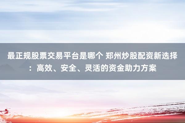 最正规股票交易平台是哪个 郑州炒股配资新选择：高效、安全、灵活的资金助力方案