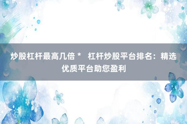 炒股杠杆最高几倍 *   杠杆炒股平台排名：精选优质平台助您盈利