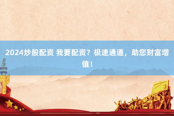 2024炒股配资 我要配资？极速通道，助您财富增值！