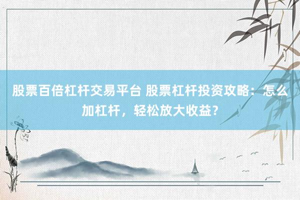 股票百倍杠杆交易平台 股票杠杆投资攻略：怎么加杠杆，轻松放大收益？