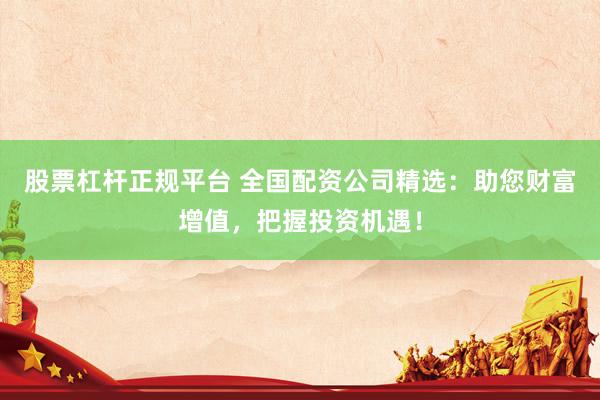 股票杠杆正规平台 全国配资公司精选：助您财富增值，把握投资机遇！
