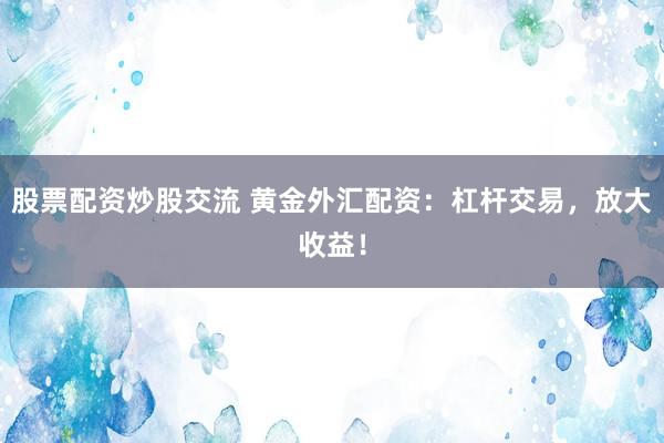 股票配资炒股交流 黄金外汇配资：杠杆交易，放大收益！