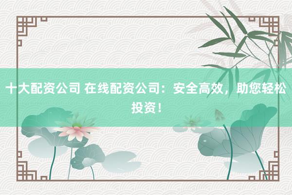 十大配资公司 在线配资公司：安全高效，助您轻松投资！