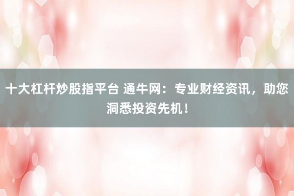 十大杠杆炒股指平台 通牛网：专业财经资讯，助您洞悉投资先机！