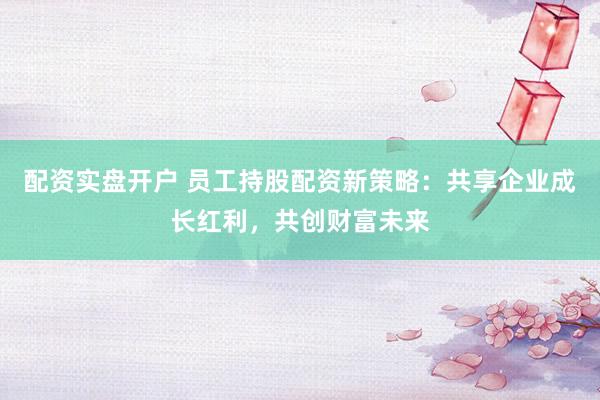 配资实盘开户 员工持股配资新策略：共享企业成长红利，共创财富未来
