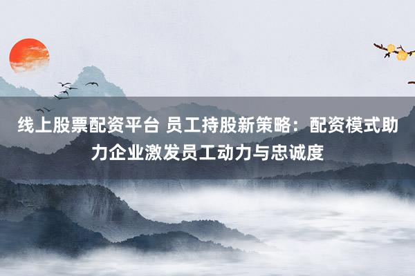 线上股票配资平台 员工持股新策略：配资模式助力企业激发员工动力与忠诚度