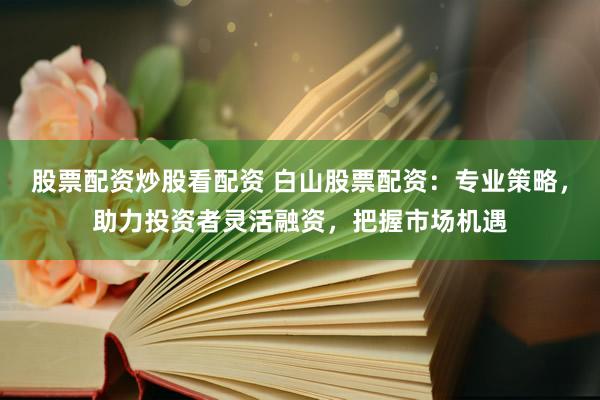 股票配资炒股看配资 白山股票配资：专业策略，助力投资者灵活融资，把握市场机遇