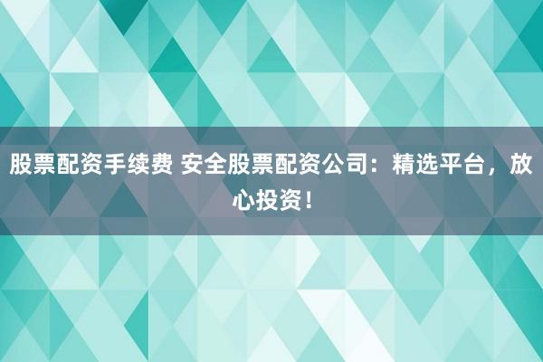 股票配资手续费 安全股票配资公司：精选平台，放心投资！