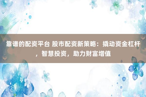 靠谱的配资平台 股市配资新策略：撬动资金杠杆，智慧投资，助力财富增值