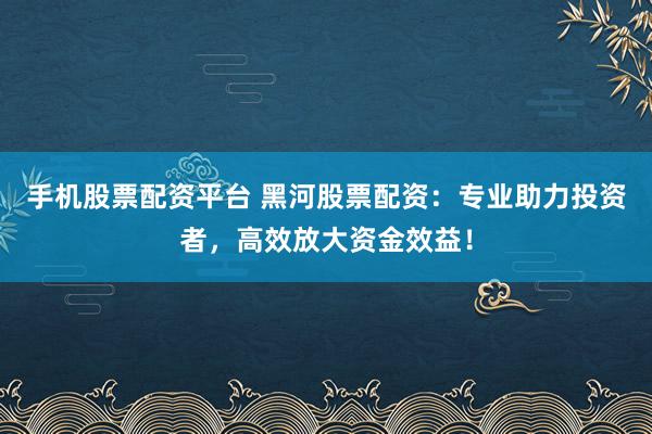 手机股票配资平台 黑河股票配资：专业助力投资者，高效放大资金效益！