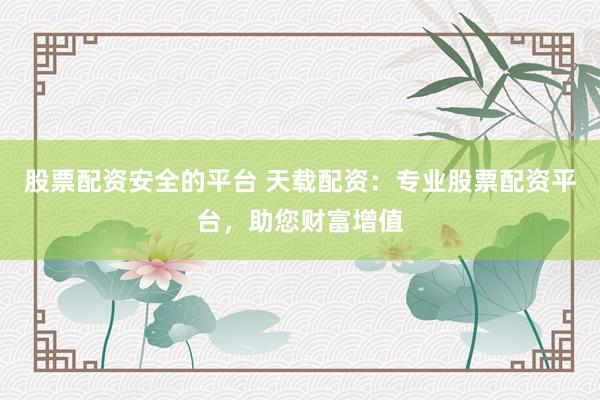 股票配资安全的平台 天载配资：专业股票配资平台，助您财富增值