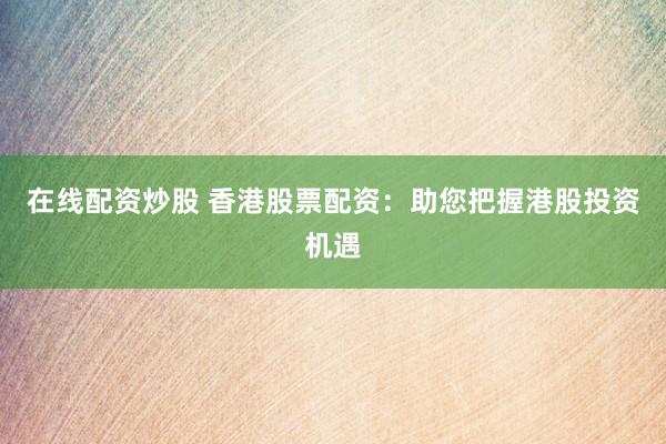 在线配资炒股 香港股票配资：助您把握港股投资机遇