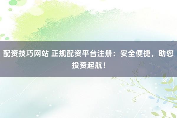 配资技巧网站 正规配资平台注册：安全便捷，助您投资起航！
