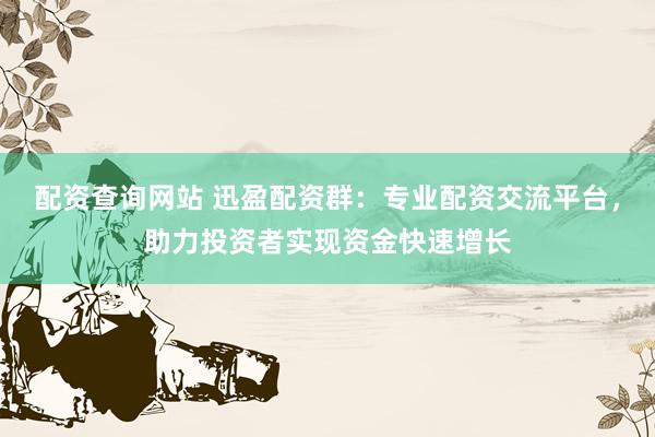 配资查询网站 迅盈配资群：专业配资交流平台，助力投资者实现资金快速增长