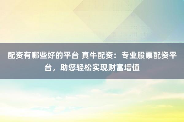 配资有哪些好的平台 真牛配资：专业股票配资平台，助您轻松实现财富增值