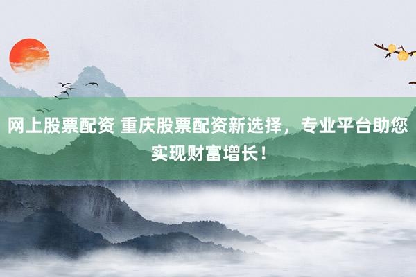 网上股票配资 重庆股票配资新选择，专业平台助您实现财富增长！