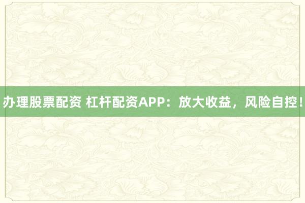 办理股票配资 杠杆配资APP：放大收益，风险自控！