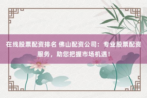 在线股票配资排名 佛山配资公司：专业股票配资服务，助您把握市场机遇！