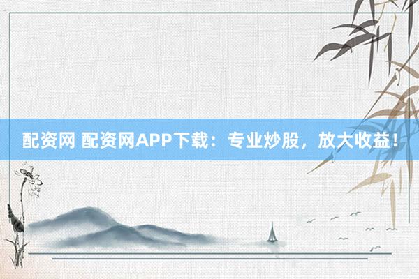 配资网 配资网APP下载：专业炒股，放大收益！