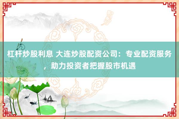 杠杆炒股利息 大连炒股配资公司：专业配资服务，助力投资者把握股市机遇
