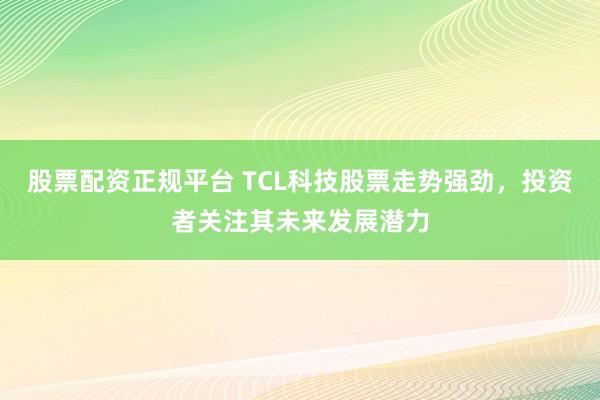 股票配资正规平台 TCL科技股票走势强劲，投资者关注其未来发展潜力