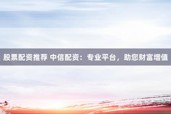 股票配资推荐 中信配资：专业平台，助您财富增值