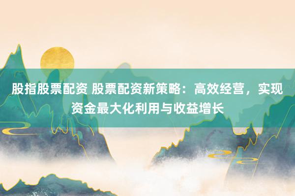 股指股票配资 股票配资新策略：高效经营，实现资金最大化利用与收益增长