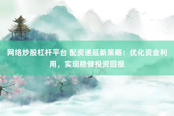 网络炒股杠杆平台 配资递延新策略：优化资金利用，实现稳健投资回报