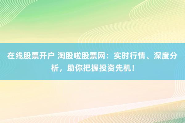 在线股票开户 淘股啦股票网：实时行情、深度分析，助你把握投资先机！