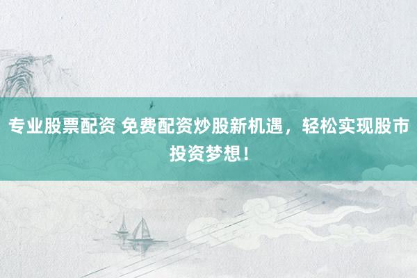 专业股票配资 免费配资炒股新机遇，轻松实现股市投资梦想！