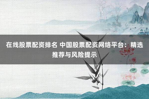在线股票配资排名 中国股票配资网络平台：精选推荐与风险提示