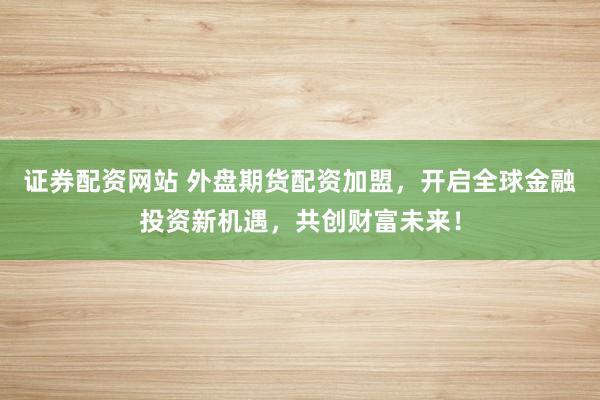 证券配资网站 外盘期货配资加盟，开启全球金融投资新机遇，共创财富未来！