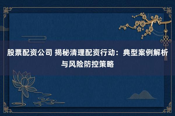 股票配资公司 揭秘清理配资行动：典型案例解析与风险防控策略