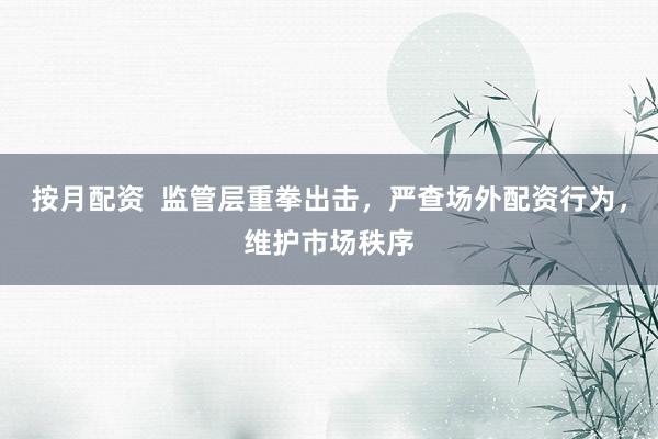 按月配资  监管层重拳出击，严查场外配资行为，维护市场秩序