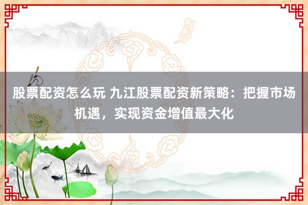 股票配资怎么玩 九江股票配资新策略：把握市场机遇，实现资金增值最大化