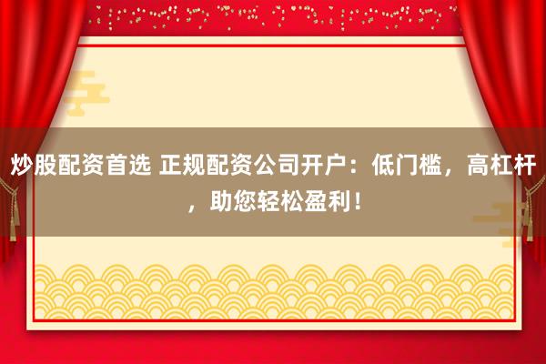 炒股配资首选 正规配资公司开户：低门槛，高杠杆，助您轻松盈利！