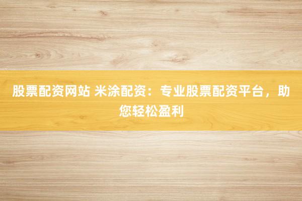 股票配资网站 米涂配资：专业股票配资平台，助您轻松盈利
