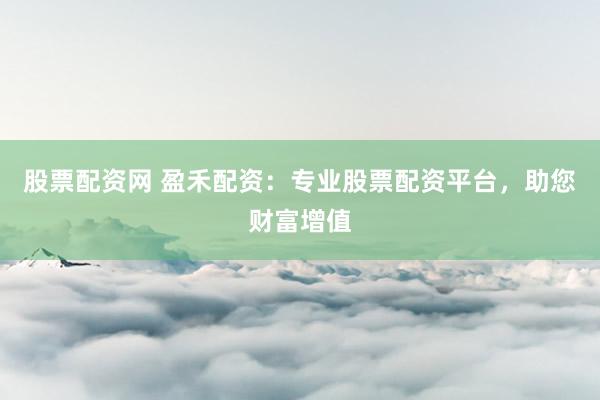 股票配资网 盈禾配资：专业股票配资平台，助您财富增值