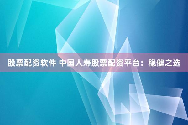 股票配资软件 中国人寿股票配资平台：稳健之选