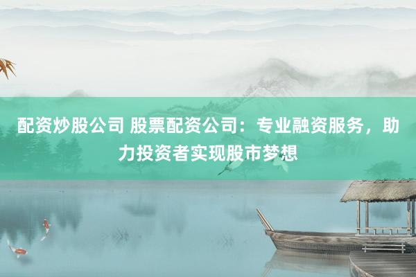 配资炒股公司 股票配资公司：专业融资服务，助力投资者实现股市梦想