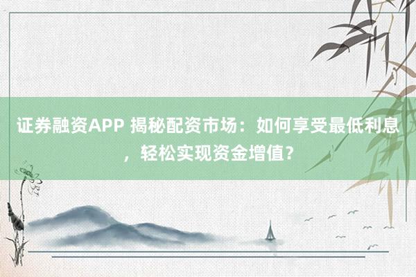 证券融资APP 揭秘配资市场：如何享受最低利息，轻松实现资金增值？
