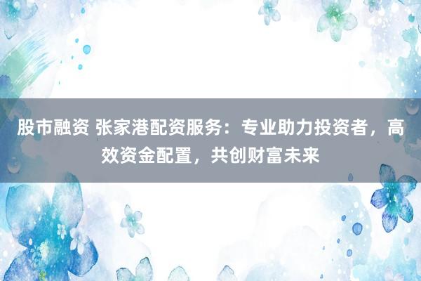 股市融资 张家港配资服务：专业助力投资者，高效资金配置，共创财富未来