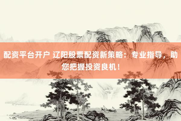 配资平台开户 辽阳股票配资新策略：专业指导，助您把握投资良机！