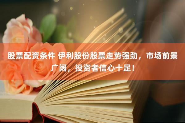 股票配资条件 伊利股份股票走势强劲，市场前景广阔，投资者信心十足！