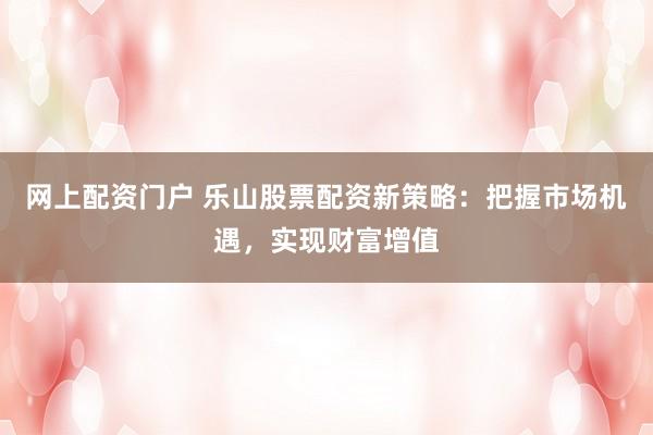 网上配资门户 乐山股票配资新策略：把握市场机遇，实现财富增值