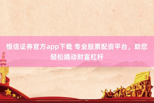 恒信证券官方app下载 专业股票配资平台，助您轻松撬动财富杠杆