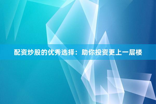 配资炒股的优秀选择：助你投资更上一层楼