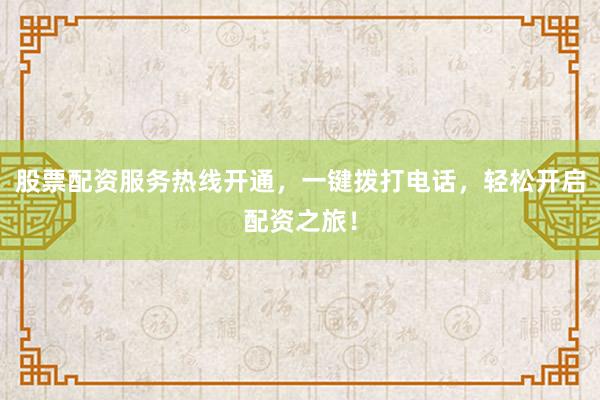 股票配资服务热线开通，一键拨打电话，轻松开启配资之旅！