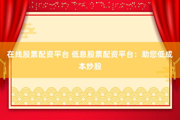 在线股票配资平台 低息股票配资平台：助您低成本炒股