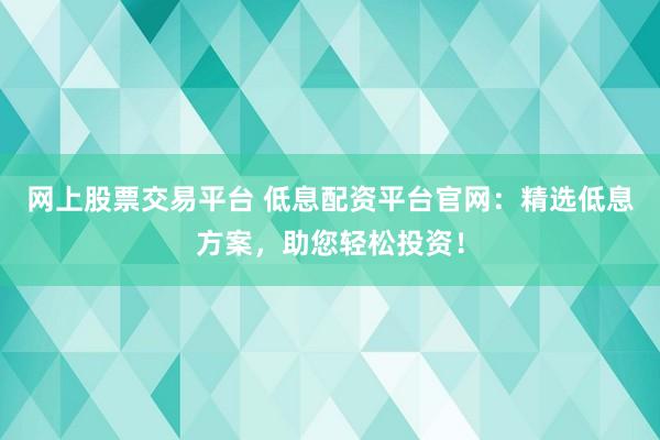 网上股票交易平台 低息配资平台官网：精选低息方案，助您轻松投资！